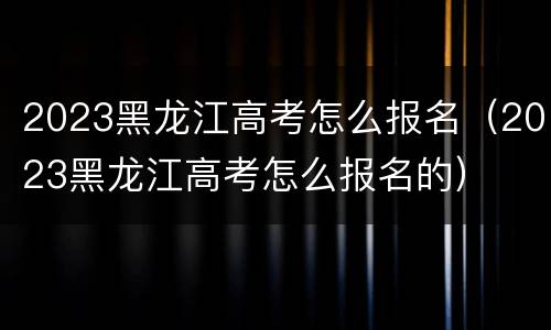 2023黑龙江高考怎么报名（2023黑龙江高考怎么报名的）