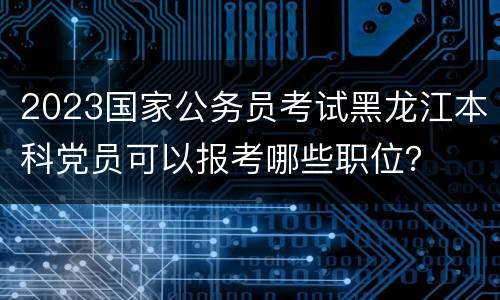 2023国家公务员考试黑龙江本科党员可以报考哪些职位？