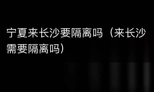 宁夏来长沙要隔离吗（来长沙需要隔离吗）