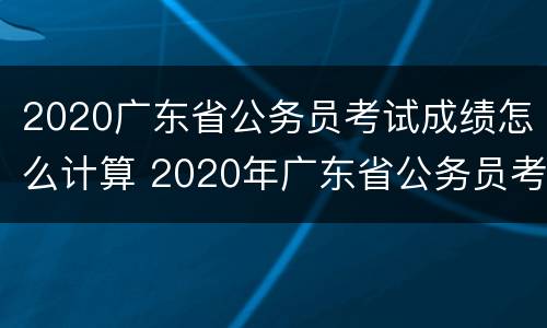 2020广东省公务员考试成绩怎么计算 2020年广东省公务员考试成绩