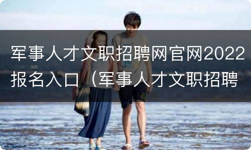 军事人才文职招聘网官网2022报名入口（军事人才文职招聘网官网2022报名入口）