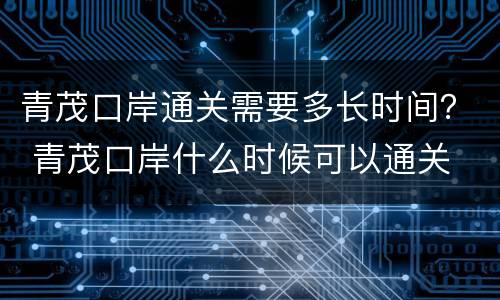 青茂口岸通关需要多长时间？ 青茂口岸什么时候可以通关