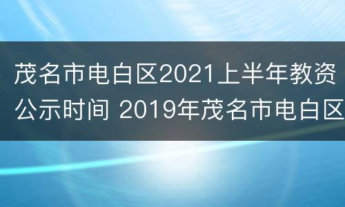 茂名市电白区2021上半年教资公示时间 2019年茂名市电白区教师招聘笔试成绩