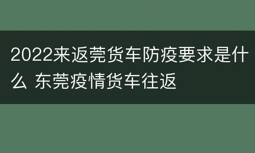 2022来返莞货车防疫要求是什么 东莞疫情货车往返