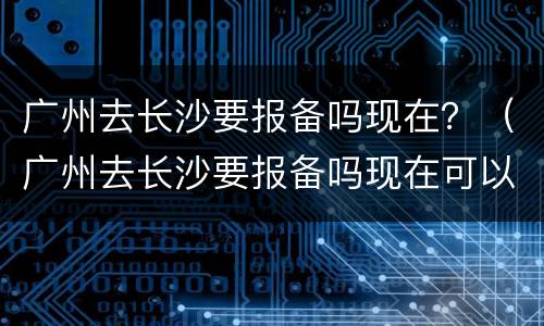 广州去长沙要报备吗现在？（广州去长沙要报备吗现在可以去吗）