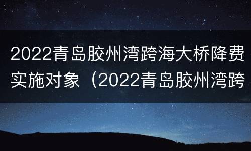 2022青岛胶州湾跨海大桥降费实施对象（2022青岛胶州湾跨海大桥降费实施对象有哪些）