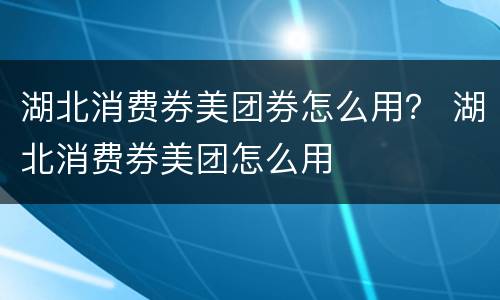 湖北消费券美团券怎么用？ 湖北消费券美团怎么用
