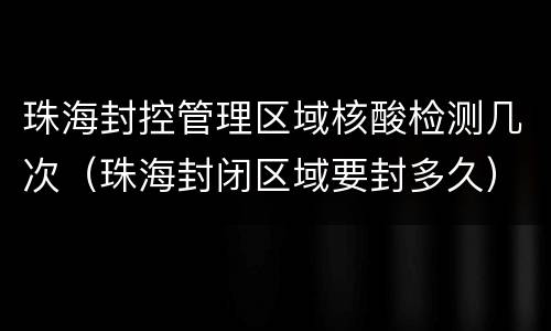 珠海封控管理区域核酸检测几次（珠海封闭区域要封多久）
