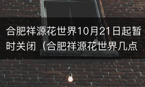 合肥祥源花世界10月21日起暂时关闭（合肥祥源花世界几点关门）