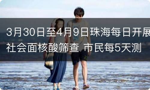 3月30日至4月9日珠海每日开展社会面核酸筛查 市民每5天测一次