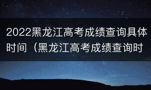 2022黑龙江高考成绩查询具体时间（黑龙江高考成绩查询时间2021具体时间）