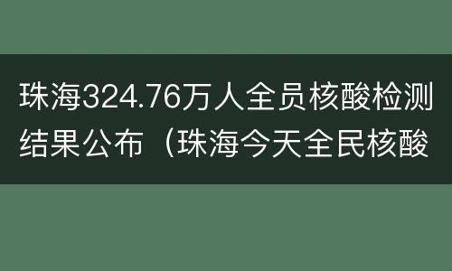 珠海324.76万人全员核酸检测结果公布（珠海今天全民核酸）