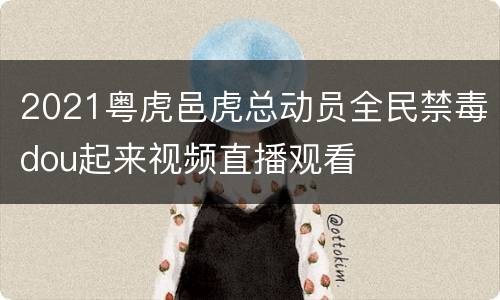 2021粤虎邑虎总动员全民禁毒dou起来视频直播观看