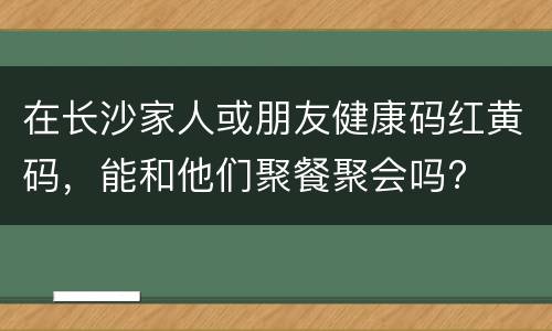 在长沙家人或朋友健康码红黄码，能和他们聚餐聚会吗?