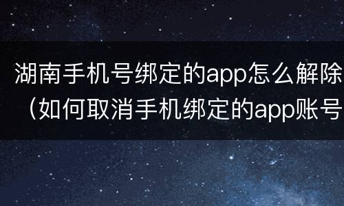 湖南手机号绑定的app怎么解除（如何取消手机绑定的app账号）
