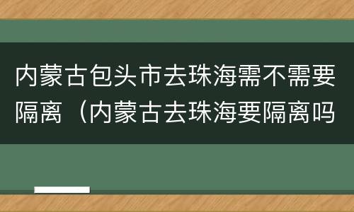 内蒙古包头市去珠海需不需要隔离（内蒙古去珠海要隔离吗）