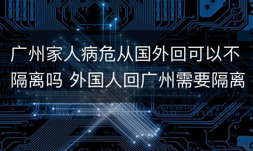 广州家人病危从国外回可以不隔离吗 外国人回广州需要隔离吗