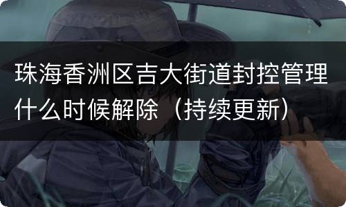 珠海香洲区吉大街道封控管理什么时候解除（持续更新）