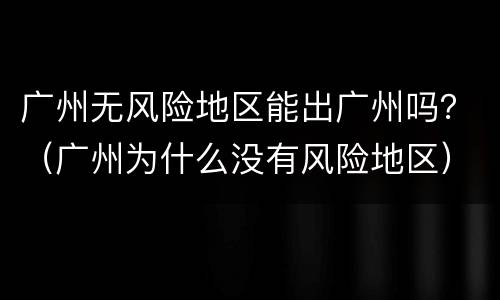 广州无风险地区能出广州吗？（广州为什么没有风险地区）