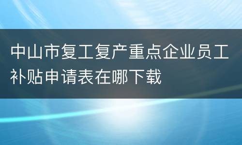 中山市复工复产重点企业员工补贴申请表在哪下载