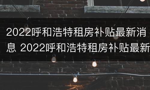 2022呼和浩特租房补贴最新消息 2022呼和浩特租房补贴最新消息公布