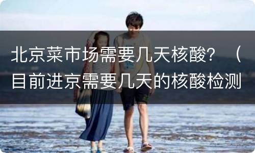 北京菜市场需要几天核酸？（目前进京需要几天的核酸检测）