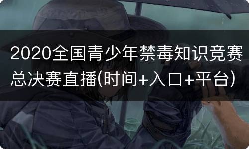 2020全国青少年禁毒知识竞赛总决赛直播(时间+入口+平台)