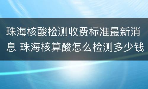 珠海核酸检测收费标准最新消息 珠海核算酸怎么检测多少钱