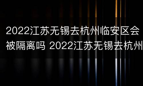 2022江苏无锡去杭州临安区会被隔离吗 2022江苏无锡去杭州临安区会被隔离吗今天