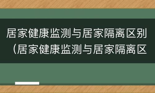 居家健康监测与居家隔离区别（居家健康监测与居家隔离区别是什么）