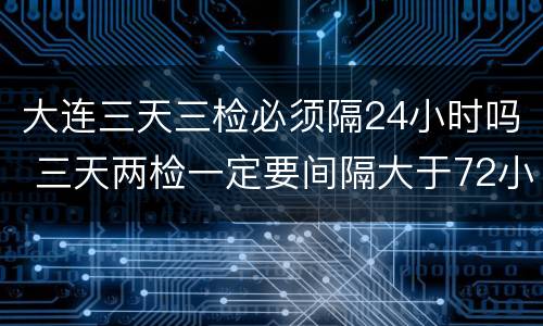大连三天三检必须隔24小时吗 三天两检一定要间隔大于72小时吗