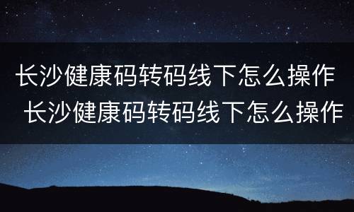 长沙健康码转码线下怎么操作 长沙健康码转码线下怎么操作的