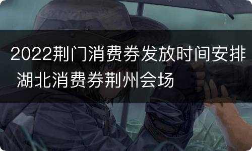 2022荆门消费券发放时间安排 湖北消费券荆州会场