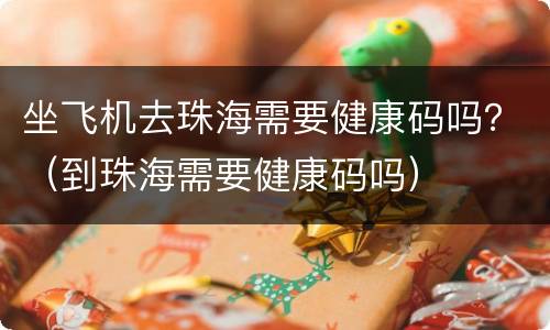 坐飞机去珠海需要健康码吗？（到珠海需要健康码吗）