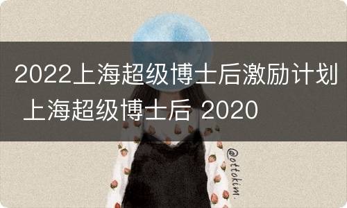 2022上海超级博士后激励计划 上海超级博士后 2020