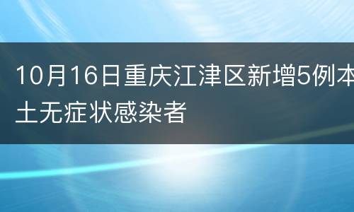 10月16日重庆江津区新增5例本土无症状感染者