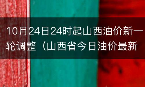 10月24日24时起山西油价新一轮调整（山西省今日油价最新价格）