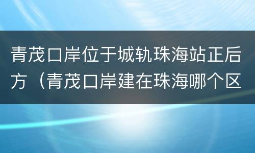 青茂口岸位于城轨珠海站正后方（青茂口岸建在珠海哪个区域）