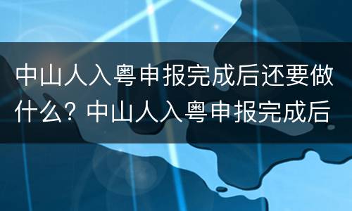 中山人入粤申报完成后还要做什么? 中山人入粤申报完成后还要做什么吗