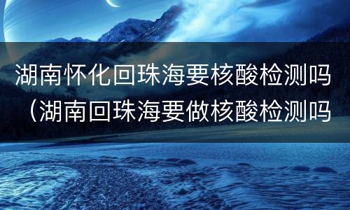 湖南怀化回珠海要核酸检测吗（湖南回珠海要做核酸检测吗）