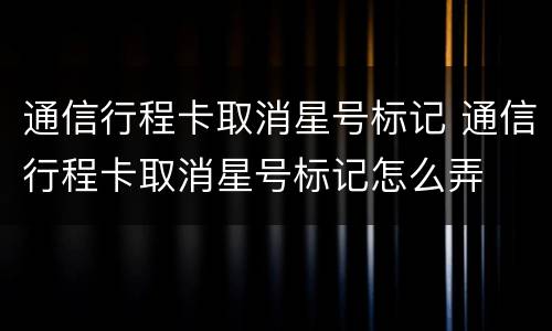 通信行程卡取消星号标记 通信行程卡取消星号标记怎么弄