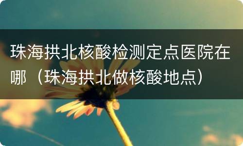 珠海拱北核酸检测定点医院在哪（珠海拱北做核酸地点）