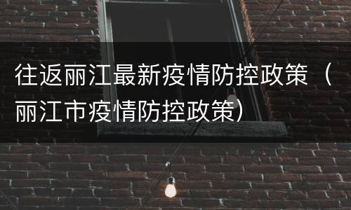 往返丽江最新疫情防控政策（丽江市疫情防控政策）