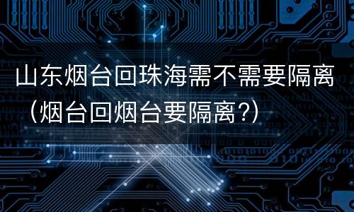 山东烟台回珠海需不需要隔离（烟台回烟台要隔离?）