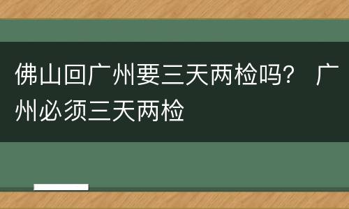 佛山回广州要三天两检吗？ 广州必须三天两检