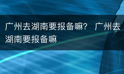 广州去湖南要报备嘛？ 广州去湖南要报备嘛