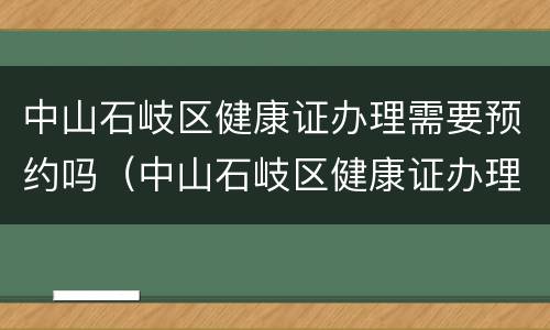 中山石岐区健康证办理需要预约吗（中山石岐区健康证办理需要预约吗电话）