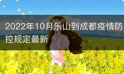 2022年10月乐山到成都疫情防控规定最新