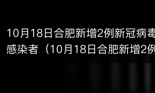 10月18日合肥新增2例新冠病毒感染者（10月18日合肥新增2例新冠病毒感染者有多少）
