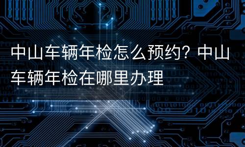 中山车辆年检怎么预约? 中山车辆年检在哪里办理